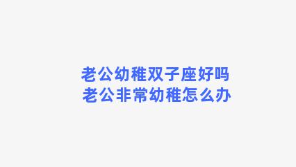 老公幼稚双子座好吗 老公非常幼稚怎么办